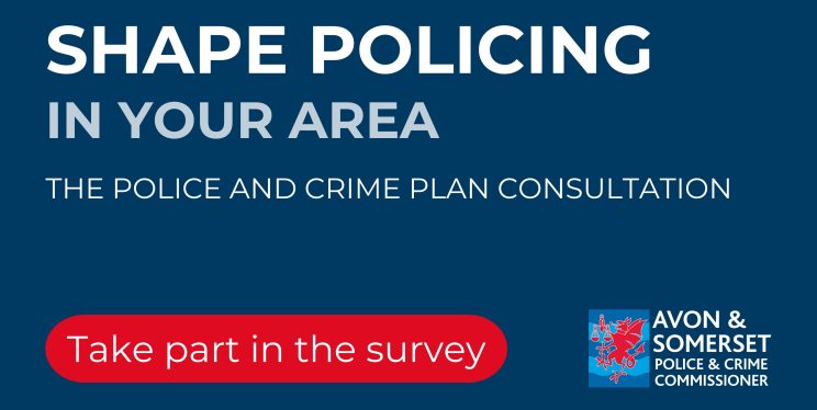 A blue background with the writing - Shape policing in your area: The Police and Crime Plan Consultation. Take part in the survey. And the Avon and Somerset Police and Crime Commissioner logo bottom right hand corner.