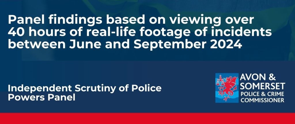 The wording is written on a blue background 'Panel findings based on viewing over 40 hours of real-life footage of incidents between June and September 2024' Independent Scrutiny of Police Powers Panel - with the Avon and Somerset Police and Crime Commissioner logo