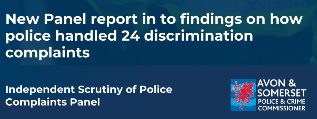 IMage with the wording - New Panel report in to findings on how the police handled 24 discrimination complaints. Independent Scrutiny of Police Complaints Panel. Avon and Somerset Police and Crime Commissioner